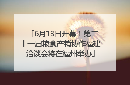 6月13日开幕！第二十一届粮食产销协作福建洽谈会将在福州举办