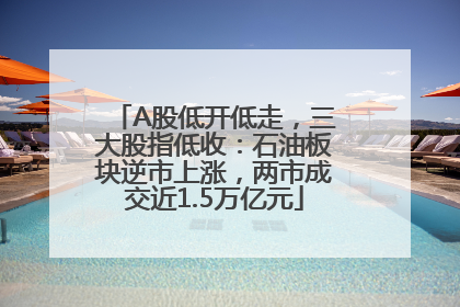 A股低开低走，三大股指低收：石油板块逆市上涨，两市成交近1.5万亿元